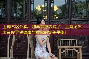 上海各区外卖：别再去疗养院了！上海足浴店带你寻找健康与放松的完美平衡！
